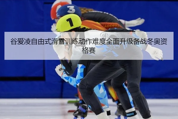 谷爱凌自由式滑雪训练动作难度全面升级备战冬奥资格赛