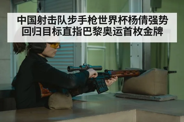 中国射击队步手枪世界杯杨倩强势回归目标直指巴黎奥运首枚金牌