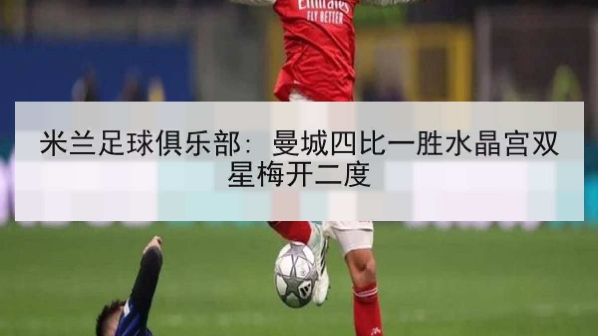 米兰足球俱乐部: 曼城四比一胜水晶宫双星梅开二度 米兰足球俱乐部: 曼城四比一胜水晶宫双星梅开二度